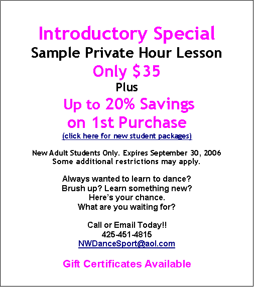 Text Box: Introductory SpecialSample Private Hour LessonOnly $35Plus Up to 20% Savings on 1st Purchase(click here for new student packages)New Adult Students Only. Expires September 30, 2006Some additional restrictions may apply.Always wanted to learn to dance? Brush up? Learn something new?Here’s your chance.What are you waiting for?Call or Email Today!!425-451-4815NWDanceSport@aol.comGift Certificates Available
