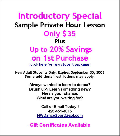 Text Box: Introductory SpecialSample Private Hour LessonOnly $35Plus Up to 20% Savings on 1st Purchase(click here for new student packages)New Adult Students Only. Expires September 30, 2006Some additional restrictions may apply.Always wanted to learn to dance? Brush up? Learn something new?Heres your chance.What are you waiting for?Call or Email Today!!425-451-4815NWDanceSport@aol.comGift Certificates Available